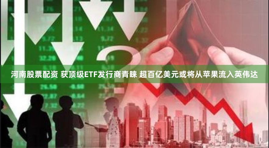 河南股票配资 获顶级ETF发行商青睐 超百亿美元或将从苹果流入英伟达