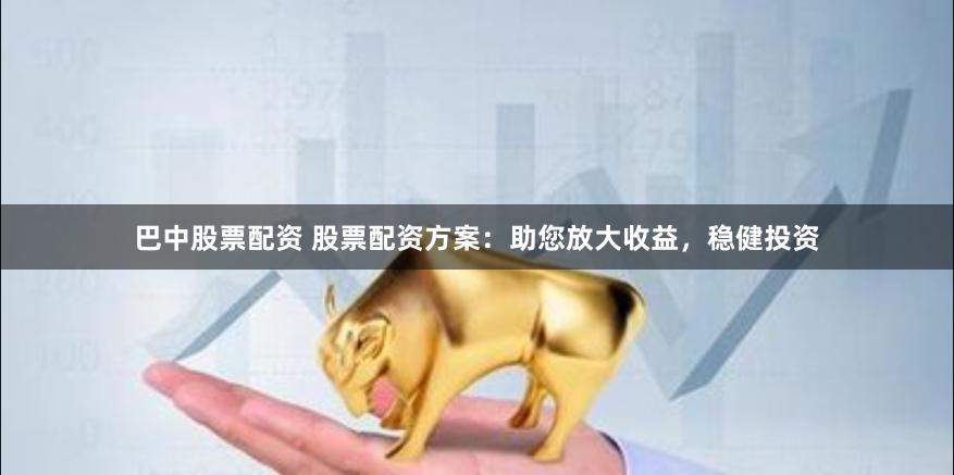 巴中股票配资 股票配资方案：助您放大收益，稳健投资