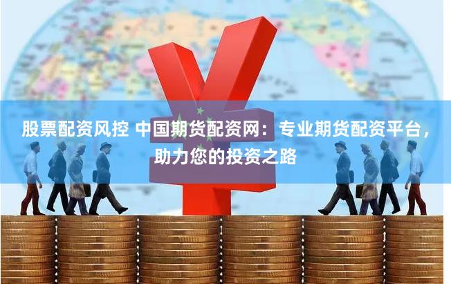股票配资风控 中国期货配资网：专业期货配资平台，助力您的投资之路