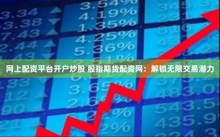 网上配资平台开户炒股 股指期货配资网：解锁无限交易潜力
