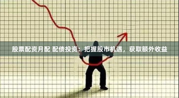 股票配资月配 配债投资：把握股市机遇，获取额外收益