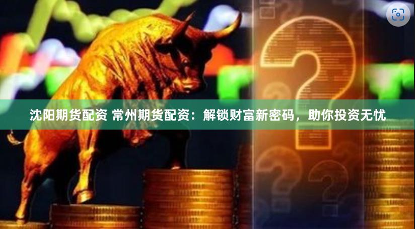 沈阳期货配资 常州期货配资：解锁财富新密码，助你投资无忧